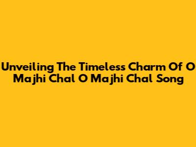 Unveiling The Timeless Charm Of 'O Majhi Chal O Majhi Chal' Song