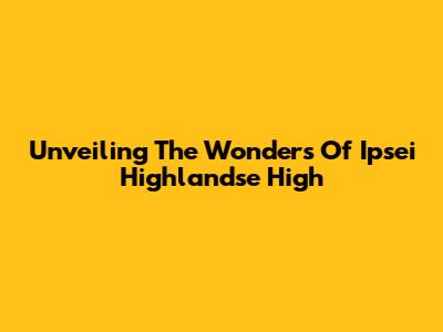 Unveiling The Wonders Of Ipsei Highlandse High