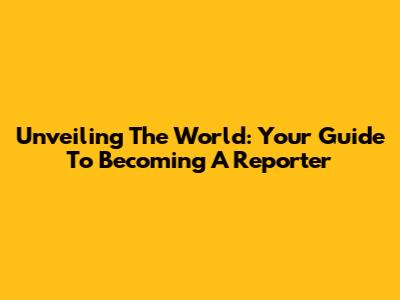 Unveiling The World: Your Guide To Becoming A Reporter