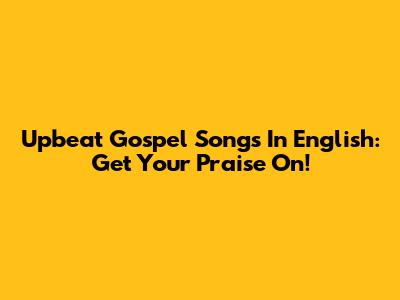 Upbeat Gospel Songs In English: Get Your Praise On!