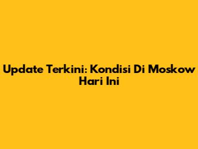 Update Terkini: Kondisi Di Moskow Hari Ini