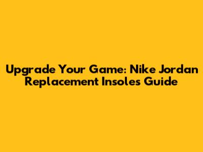 Upgrade Your Game: Nike Jordan Replacement Insoles Guide