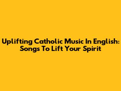 Uplifting Catholic Music In English: Songs To Lift Your Spirit