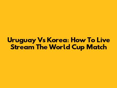 Uruguay Vs Korea: How To Live Stream The World Cup Match