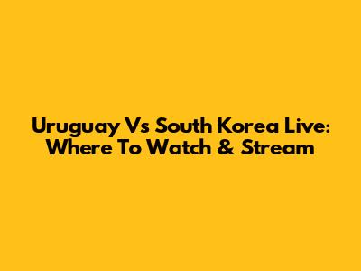 Uruguay Vs South Korea Live: Where To Watch & Stream