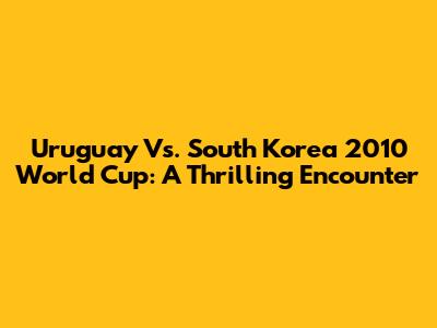Uruguay Vs. South Korea 2010 World Cup: A Thrilling Encounter