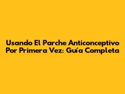 Usando El Parche Anticonceptivo Por Primera Vez: Guía Completa