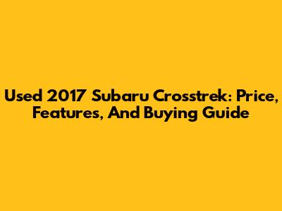 Used 2017 Subaru Crosstrek: Price, Features, And Buying Guide