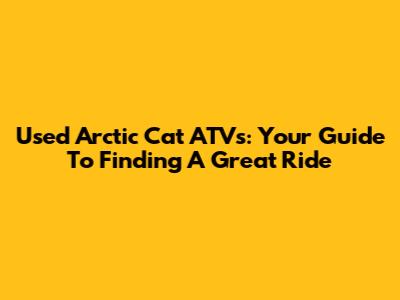 Used Arctic Cat ATVs: Your Guide To Finding A Great Ride