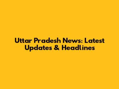 Uttar Pradesh News: Latest Updates & Headlines