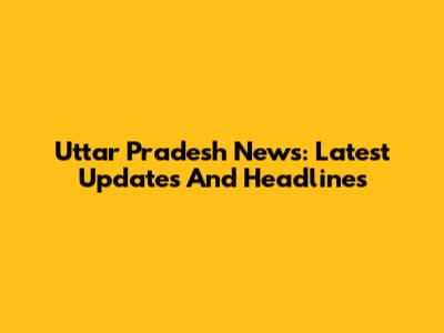 Uttar Pradesh News: Latest Updates And Headlines