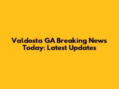 Valdosta GA Breaking News Today: Latest Updates