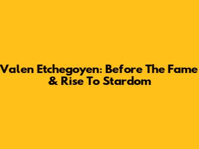 Valen Etchegoyen: Before The Fame & Rise To Stardom