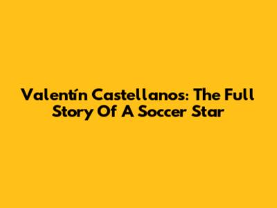Valentín Castellanos: The Full Story Of A Soccer Star