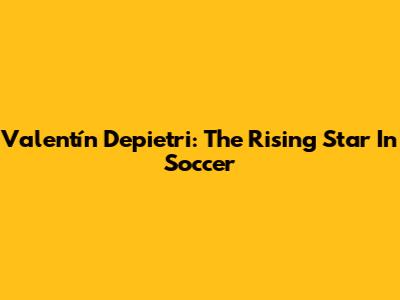 Valentín Depietri: The Rising Star In Soccer