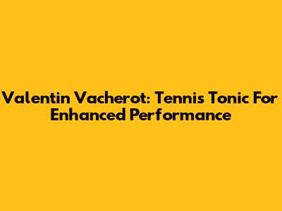 Valentin Vacherot: Tennis Tonic For Enhanced Performance