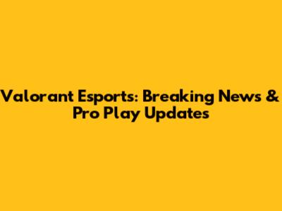 Valorant Esports: Breaking News & Pro Play Updates