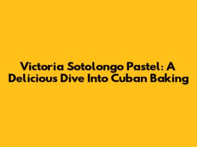 Victoria Sotolongo Pastel: A Delicious Dive Into Cuban Baking
