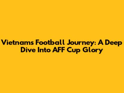 Vietnam's Football Journey: A Deep Dive Into AFF Cup Glory