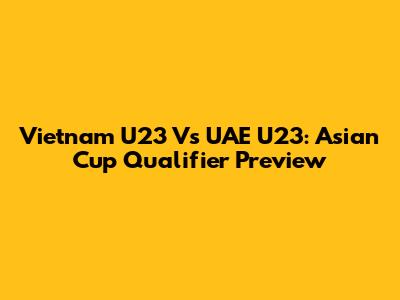 Vietnam U23 Vs UAE U23: Asian Cup Qualifier Preview