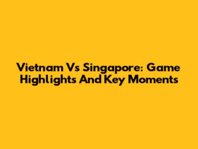 Vietnam Vs Singapore: Game Highlights And Key Moments