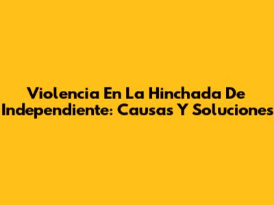 Violencia En La Hinchada De Independiente: Causas Y Soluciones