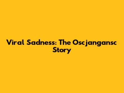 Viral Sadness: The Oscjangansc Story