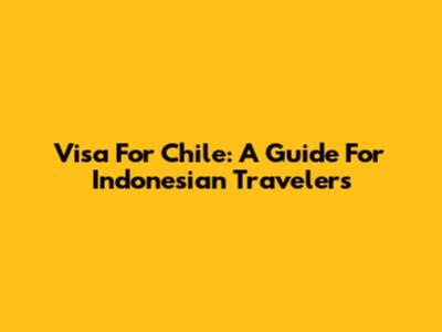 Visa For Chile: A Guide For Indonesian Travelers