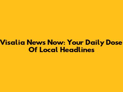 Visalia News Now: Your Daily Dose Of Local Headlines