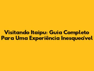 Visitando Itaipu: Guia Completo Para Uma Experiência Inesquecível