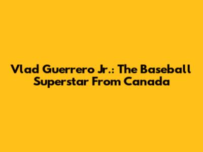 Vlad Guerrero Jr.: The Baseball Superstar From Canada