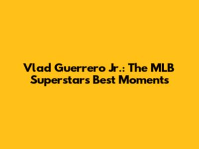 Vlad Guerrero Jr.: The MLB Superstar's Best Moments