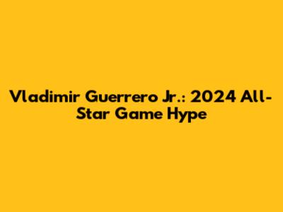 Vladimir Guerrero Jr.: 2024 All-Star Game Hype