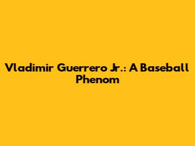Vladimir Guerrero Jr.: A Baseball Phenom