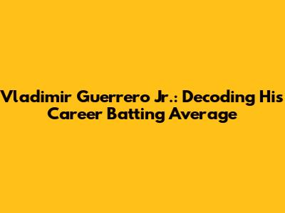 Vladimir Guerrero Jr.: Decoding His Career Batting Average