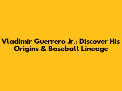 Vladimir Guerrero Jr.: Discover His Origins & Baseball Lineage