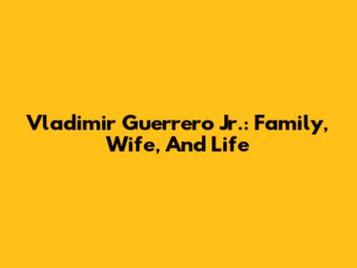 Vladimir Guerrero Jr.: Family, Wife, And Life