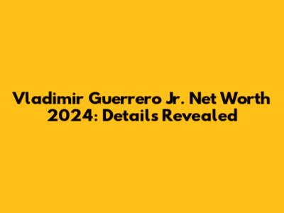 Vladimir Guerrero Jr. Net Worth 2024: Details Revealed