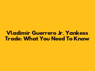 Vladimir Guerrero Jr. Yankees Trade: What You Need To Know