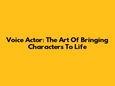 Voice Actor: The Art Of Bringing Characters To Life