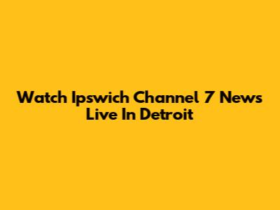 Watch Ipswich Channel 7 News Live In Detroit