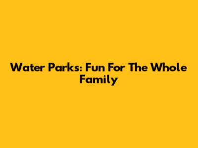 Water Parks: Fun For The Whole Family