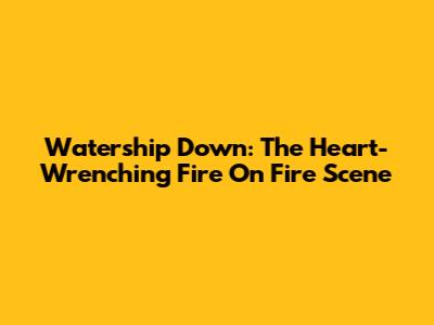 Watership Down: The Heart-Wrenching Fire On Fire Scene