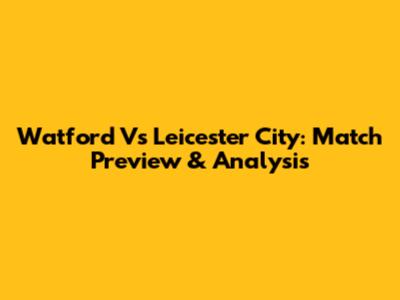 Watford Vs Leicester City: Match Preview & Analysis
