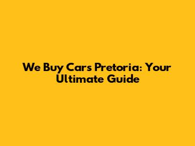 We Buy Cars Pretoria: Your Ultimate Guide