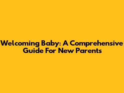 Welcoming Baby: A Comprehensive Guide For New Parents