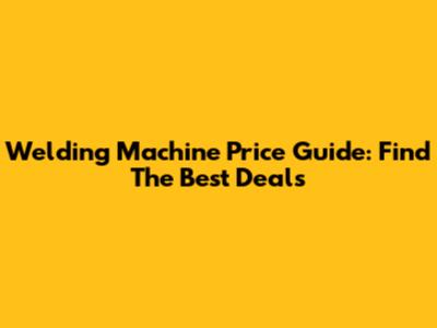 Welding Machine Price Guide: Find The Best Deals