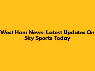 West Ham News: Latest Updates On Sky Sports Today