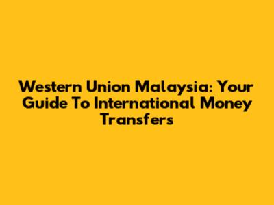 Western Union Malaysia: Your Guide To International Money Transfers