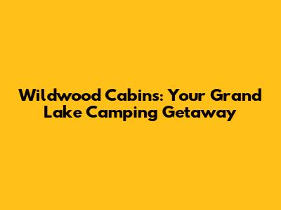 Wildwood Cabins: Your Grand Lake Camping Getaway